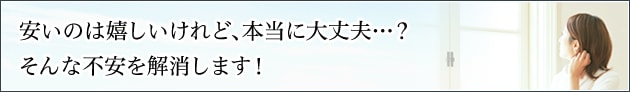 安いのは嬉しいけれど、本当に大丈夫・・・？そんな不安を解消します。